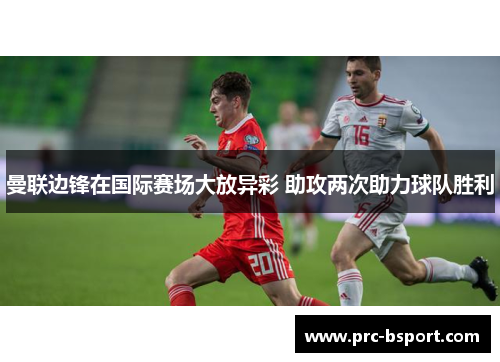 曼联边锋在国际赛场大放异彩 助攻两次助力球队胜利