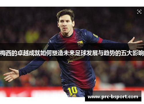 梅西的卓越成就如何塑造未来足球发展与趋势的五大影响