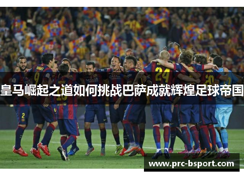 皇马崛起之道如何挑战巴萨成就辉煌足球帝国