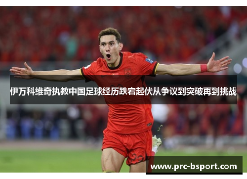 伊万科维奇执教中国足球经历跌宕起伏从争议到突破再到挑战