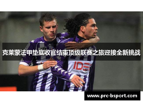 克莱蒙法甲垫底收官结束顶级联赛之旅迎接全新挑战